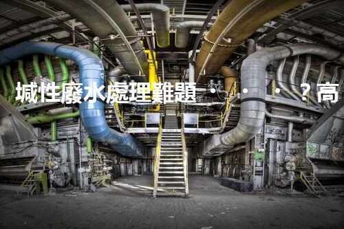 堿性廢水處理難題？高效低耗方案探秘！